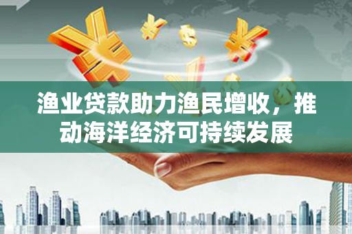 成武渔业贷款助力渔民增收，推动海洋经济可持续发展